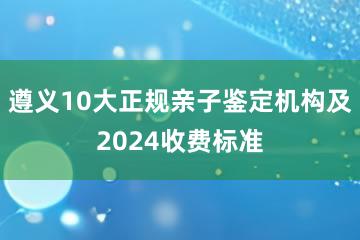 遵义10大正规亲子鉴定机构及2024收费标准