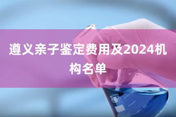 遵义亲子鉴定费用及2024机构名单