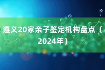 遵义20家亲子鉴定机构盘点（2024年）