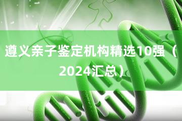 遵义亲子鉴定机构精选10强（2024汇总）