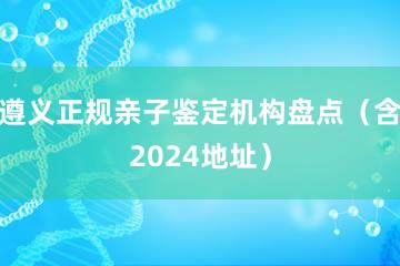 遵义正规亲子鉴定机构盘点（含2024地址）