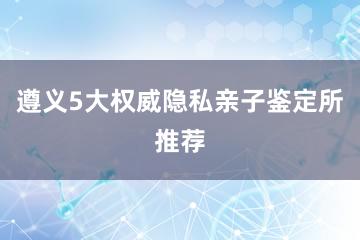 遵义5大权威隐私亲子鉴定所推荐