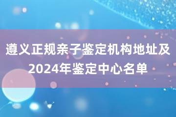 遵义正规亲子鉴定机构地址及2024年鉴定中心名单