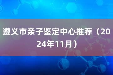 遵义市亲子鉴定中心推荐（2024年11月）