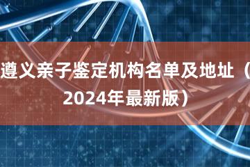 遵义亲子鉴定机构名单及地址（2024年最新版）