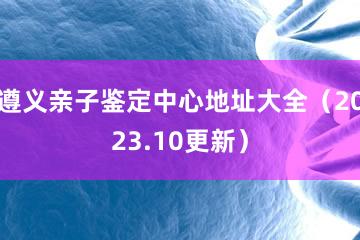 遵义亲子鉴定中心地址大全（2023.10更新）