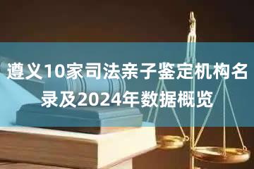 遵义10家司法亲子鉴定机构名录及2024年数据概览