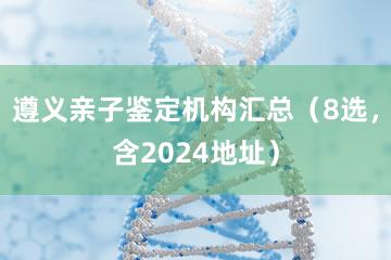 遵义亲子鉴定机构汇总（8选，含2024地址）