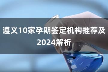 遵义10家孕期鉴定机构推荐及2024解析