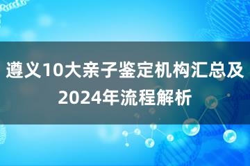 遵义10大亲子鉴定机构汇总及2024年流程解析