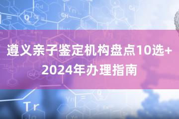 遵义亲子鉴定机构盘点10选+2024年办理指南