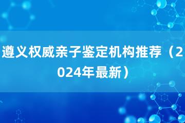 遵义权威亲子鉴定机构推荐（2024年最新）