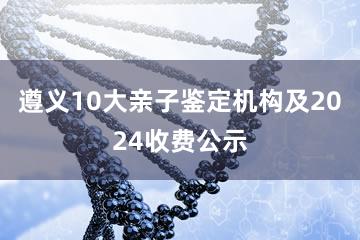 遵义10大亲子鉴定机构及2024收费公示