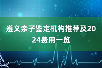 遵义亲子鉴定机构推荐及2024费用一览