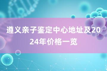 遵义亲子鉴定中心地址及2024年价格一览