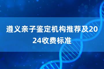 遵义亲子鉴定机构推荐及2024收费标准