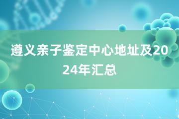 遵义亲子鉴定中心地址及2024年汇总