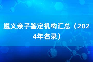 遵义亲子鉴定机构汇总（2024年名录）