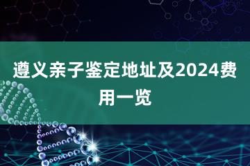 遵义亲子鉴定地址及2024费用一览