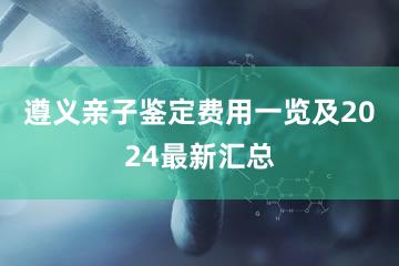 遵义亲子鉴定费用一览及2024最新汇总