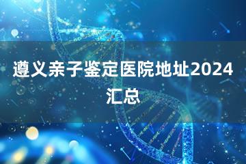 遵义亲子鉴定医院地址2024汇总