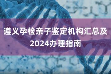 遵义孕检亲子鉴定机构汇总及2024办理指南