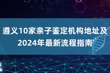 遵义10家亲子鉴定机构地址及2024年最新流程指南