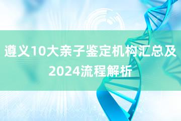 遵义10大亲子鉴定机构汇总及2024流程解析