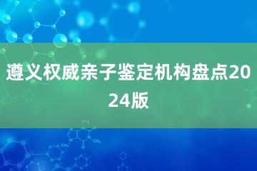 遵义权威亲子鉴定机构盘点2024版