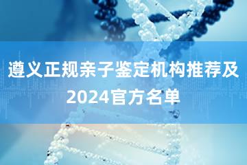 遵义正规亲子鉴定机构推荐及2024官方名单