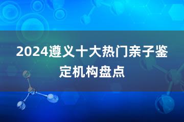 2024遵义十大热门亲子鉴定机构盘点