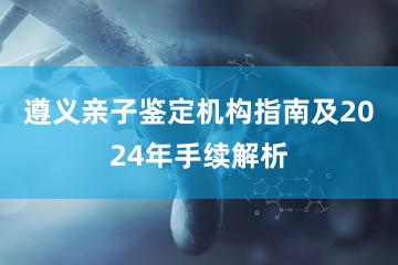 遵义亲子鉴定机构指南及2024年手续解析