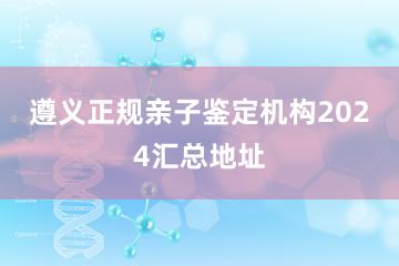 遵义正规亲子鉴定机构2024汇总地址