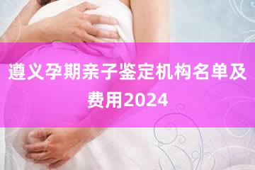 遵义孕期亲子鉴定机构名单及费用2024