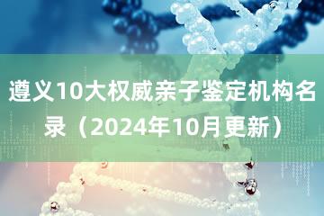 遵义10大权威亲子鉴定机构名录（2024年10月更新）