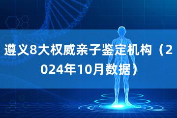 遵义8大权威亲子鉴定机构（2024年10月数据）