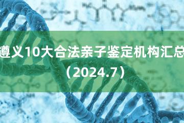 遵义10大合法亲子鉴定机构汇总（2024.7）