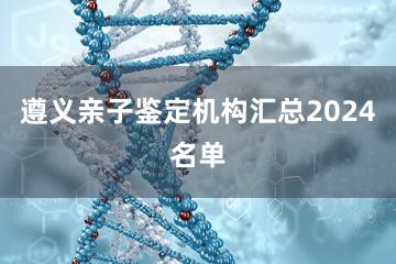 遵义亲子鉴定机构汇总2024名单