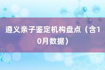 遵义亲子鉴定机构盘点（含10月数据）