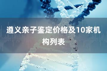 遵义亲子鉴定价格及10家机构列表