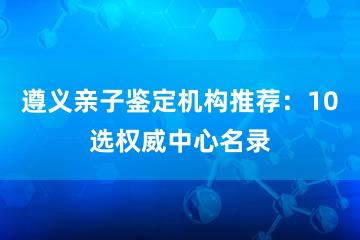 遵义亲子鉴定机构推荐：10选权威中心名录