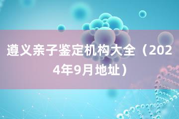 遵义亲子鉴定机构大全（2024年9月地址）