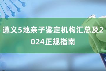 遵义5地亲子鉴定机构汇总及2024正规指南