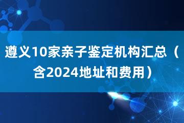 遵义10家亲子鉴定机构汇总（含2024地址和费用）