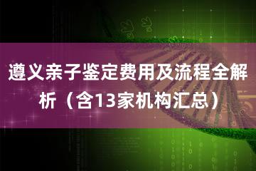 遵义亲子鉴定费用及流程全解析（含13家机构汇总）