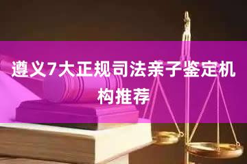 遵义7大正规司法亲子鉴定机构推荐