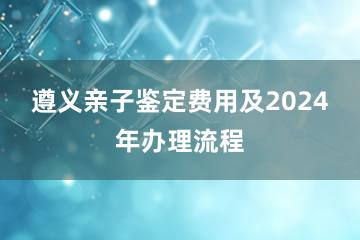 遵义亲子鉴定费用及2024年办理流程