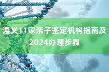 遵义11家亲子鉴定机构指南及2024办理步骤