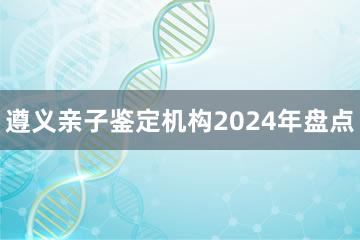 遵义亲子鉴定机构2024年盘点