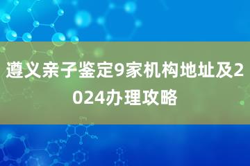 遵义亲子鉴定9家机构地址及2024办理攻略